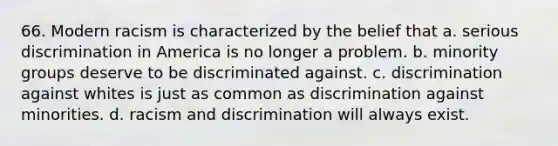 66. Modern racism is characterized by the belief that a. serious discrimination in America is no longer a problem. b. minority groups deserve to be discriminated against. c. discrimination against whites is just as common as discrimination against minorities. d. racism and discrimination will always exist.