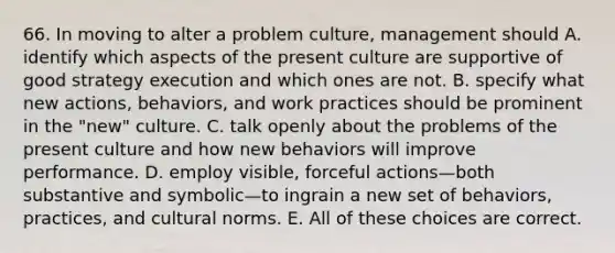 66. In moving to alter a problem culture, management should A. identify which aspects of the present culture are supportive of good strategy execution and which ones are not. B. specify what new actions, behaviors, and work practices should be prominent in the "new" culture. C. talk openly about the problems of the present culture and how new behaviors will improve performance. D. employ visible, forceful actions—both substantive and symbolic—to ingrain a new set of behaviors, practices, and cultural norms. E. All of these choices are correct.