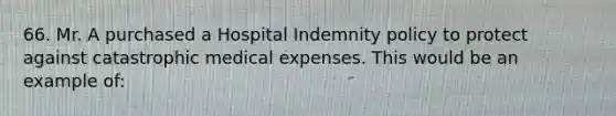 66. Mr. A purchased a Hospital Indemnity policy to protect against catastrophic medical expenses. This would be an example of: