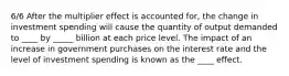 6/6 After the multiplier effect is accounted for, the change in investment spending will cause the quantity of output demanded to ____ by _____ billion at each price level. The impact of an increase in government purchases on the interest rate and the level of investment spending is known as the ____ effect.