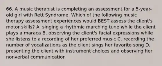 66. A music therapist is completing an assessment for a 5-year-old girl with Rett Syndrome. Which of the following music therapy assessment experiences would BEST assess the client's motor skills? A. singing a rhythmic marching tune while the client plays a maraca B. observing the client's facial expressions while she listens to a recording of her preferred music C. recording the number of vocalizations as the client sings her favorite song D. presenting the client with instrument choices and observing her nonverbal communication