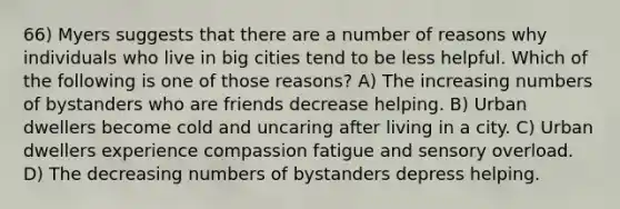 66) Myers suggests that there are a number of reasons why individuals who live in big cities tend to be less helpful. Which of the following is one of those reasons? A) The increasing numbers of bystanders who are friends decrease helping. B) Urban dwellers become cold and uncaring after living in a city. C) Urban dwellers experience compassion fatigue and sensory overload. D) The decreasing numbers of bystanders depress helping.