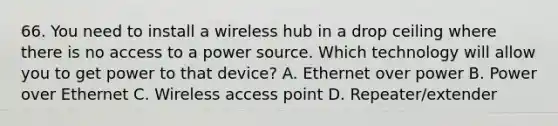 66. You need to install a wireless hub in a drop ceiling where there is no access to a power source. Which technology will allow you to get power to that device? A. Ethernet over power B. Power over Ethernet C. Wireless access point D. Repeater/extender