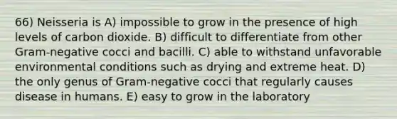 66) Neisseria is A) impossible to grow in the presence of high levels of carbon dioxide. B) difficult to differentiate from other Gram-negative cocci and bacilli. C) able to withstand unfavorable environmental conditions such as drying and extreme heat. D) the only genus of Gram-negative cocci that regularly causes disease in humans. E) easy to grow in the laboratory