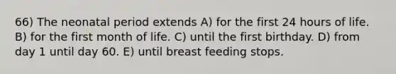 66) The neonatal period extends A) for the first 24 hours of life. B) for the first month of life. C) until the first birthday. D) from day 1 until day 60. E) until breast feeding stops.