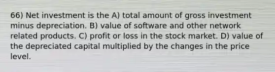 66) Net investment is the A) total amount of gross investment minus depreciation. B) value of software and other network related products. C) profit or loss in the stock market. D) value of the depreciated capital multiplied by the changes in the price level.