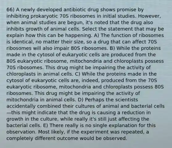 66) A newly developed antibiotic drug shows promise by inhibiting prokaryotic 70S ribosomes in initial studies. However, when animal studies are begun, it's noted that the drug also inhibits growth of animal cells. Select the statement that may be explain how this can be happening. A) The function of ribosomes is identical, no matter their size, so a drug that can affect 70S ribosomes will also impair 80S ribosomes. B) While the proteins made in the cytosol of eukaryotic cells are produced from the 80S eukaryotic ribosome, mitochondria and chloroplasts possess 70S ribosomes. This drug might be impairing the activity of chloroplasts in animal cells. C) While the proteins made in the cytosol of eukaryotic cells are, indeed, produced from the 70S eukaryotic ribosome, mitochondria and chloroplasts possess 80S ribosomes. This drug might be impairing the activity of mitochondria in animal cells. D) Perhaps the scientists accidentally combined their cultures of animal and bacterial cells—this might indicate that the drug is causing a reduction in growth in the culture, while really it's still just affecting the bacterial cells. E) There really is no single explanation for this observation. Most likely, if the experiment was repeated, a completely different outcome would be observed.