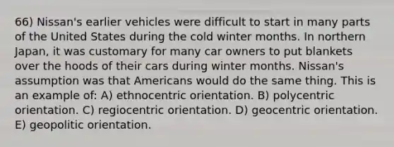 66) Nissan's earlier vehicles were difficult to start in many parts of the United States during the cold winter months. In northern Japan, it was customary for many car owners to put blankets over the hoods of their cars during winter months. Nissan's assumption was that Americans would do the same thing. This is an example of: A) ethnocentric orientation. B) polycentric orientation. C) regiocentric orientation. D) geocentric orientation. E) geopolitic orientation.