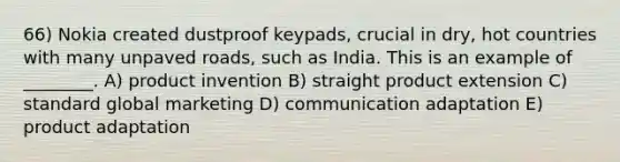 66) Nokia created dustproof keypads, crucial in dry, hot countries with many unpaved roads, such as India. This is an example of ________. A) product invention B) straight product extension C) standard global marketing D) communication adaptation E) product adaptation