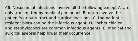 66. Nosocomial infections involve all the following except A. are only transmitted by medical personnel. B. often involve the patient's urinary tract and surgical incisions. C. the patient's resident biota can be the infectious agent. D. Escherichia coli and staphylococci are common infectious agents. E. medical and surgical asepsis help lower their occurrence.