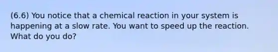 (6.6) You notice that a chemical reaction in your system is happening at a slow rate. You want to speed up the reaction. What do you do?