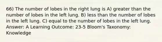 66) The number of lobes in the right lung is A) greater than the number of lobes in the left lung. B) less than the number of lobes in the left lung. C) equal to the number of lobes in the left lung. Answer: A Learning Outcome: 23-5 Bloom's Taxonomy: Knowledge