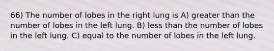 66) The number of lobes in the right lung is A) greater than the number of lobes in the left lung. B) less than the number of lobes in the left lung. C) equal to the number of lobes in the left lung.