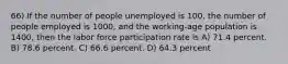 66) If the number of people unemployed is 100, the number of people employed is 1000, and the working-age population is 1400, then the labor force participation rate is A) 71.4 percent. B) 78.6 percent. C) 66.6 percent. D) 64.3 percent