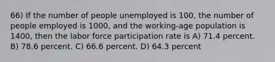 66) If the number of people unemployed is 100, the number of people employed is 1000, and the working-age population is 1400, then the labor force participation rate is A) 71.4 percent. B) 78.6 percent. C) 66.6 percent. D) 64.3 percent