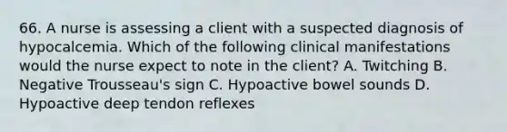 66. A nurse is assessing a client with a suspected diagnosis of hypocalcemia. Which of the following clinical manifestations would the nurse expect to note in the client? A. Twitching B. Negative Trousseau's sign C. Hypoactive bowel sounds D. Hypoactive deep tendon reflexes