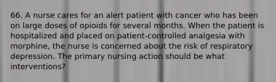 66. A nurse cares for an alert patient with cancer who has been on large doses of opioids for several months. When the patient is hospitalized and placed on patient-controlled analgesia with morphine, the nurse is concerned about the risk of respiratory depression. The primary nursing action should be what interventions?