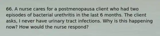 66. A nurse cares for a postmenopausa client who had two episodes of bacterial urethritis in the last 6 months. The client asks, I never have urinary tract infections. Why is this happening now? How would the nurse respond?