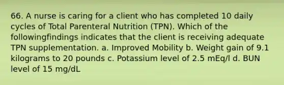 66. A nurse is caring for a client who has completed 10 daily cycles of Total Parenteral Nutrition (TPN). Which of the followingfindings indicates that the client is receiving adequate TPN supplementation. a. Improved Mobility b. Weight gain of 9.1 kilograms to 20 pounds c. Potassium level of 2.5 mEq/l d. BUN level of 15 mg/dL