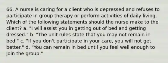 66. A nurse is caring for a client who is depressed and refuses to participate in group therapy or perform activities of daily living. Which of the following statements should the nurse make to the client? a. "I will assist you in getting out of bed and getting dressed." b. "The unit rules state that you may not remain in bed." c. "If you don't participate in your care, you will not get better." d. "You can remain in bed until you feel well enough to join the group."