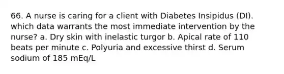 66. A nurse is caring for a client with Diabetes Insipidus (DI). which data warrants the most immediate intervention by the nurse? a. Dry skin with inelastic turgor b. Apical rate of 110 beats per minute c. Polyuria and excessive thirst d. Serum sodium of 185 mEq/L