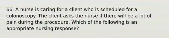 66. A nurse is caring for a client who is scheduled for a colonoscopy. The client asks the nurse if there will be a lot of pain during the procedure. Which of the following is an appropriate nursing response?