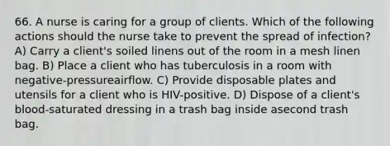 66. A nurse is caring for a group of clients. Which of the following actions should the nurse take to prevent the spread of infection? A) Carry a client's soiled linens out of the room in a mesh linen bag. B) Place a client who has tuberculosis in a room with negative-pressureairflow. C) Provide disposable plates and utensils for a client who is HIV-positive. D) Dispose of a client's blood-saturated dressing in a trash bag inside asecond trash bag.