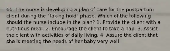 66. The nurse is developing a plan of care for the postpartum client during the "taking hold" phase. Which of the following should the nurse include in the plan? 1. Provide the client with a nutritious meal. 2. Encourage the client to take a nap. 3. Assist the client with activities of daily living. 4. Assure the client that she is meeting the needs of her baby very well