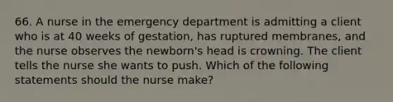 66. A nurse in the emergency department is admitting a client who is at 40 weeks of gestation, has ruptured membranes, and the nurse observes the newborn's head is crowning. The client tells the nurse she wants to push. Which of the following statements should the nurse make?