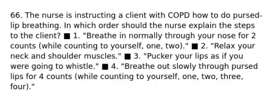 66. The nurse is instructing a client with COPD how to do pursed-lip breathing. In which order should the nurse explain the steps to the client? ■ 1. "Breathe in normally through your nose for 2 counts (while counting to yourself, one, two)." ■ 2. "Relax your neck and shoulder muscles." ■ 3. "Pucker your lips as if you were going to whistle." ■ 4. "Breathe out slowly through pursed lips for 4 counts (while counting to yourself, one, two, three, four)."