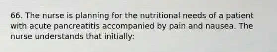 66. The nurse is planning for the nutritional needs of a patient with acute pancreatitis accompanied by pain and nausea. The nurse understands that initially: