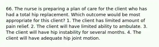 66. The nurse is preparing a plan of care for the client who has had a total hip replacement. Which outcome would be most appropriate for this client? 1. The client has limited amount of pain relief. 2. The client will have limited ability to ambulate. 3. The client will have hip instability for several months. 4. The client will have adequate hip joint motion.