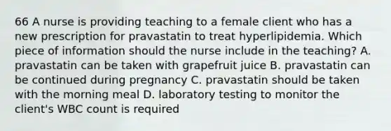 66 A nurse is providing teaching to a female client who has a new prescription for pravastatin to treat hyperlipidemia. Which piece of information should the nurse include in the teaching? A. pravastatin can be taken with grapefruit juice B. pravastatin can be continued during pregnancy C. pravastatin should be taken with the morning meal D. laboratory testing to monitor the client's WBC count is required