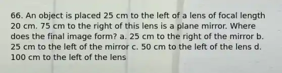 66. An object is placed 25 cm to the left of a lens of focal length 20 cm. 75 cm to the right of this lens is a plane mirror. Where does the final image form? a. 25 cm to the right of the mirror b. 25 cm to the left of the mirror c. 50 cm to the left of the lens d. 100 cm to the left of the lens