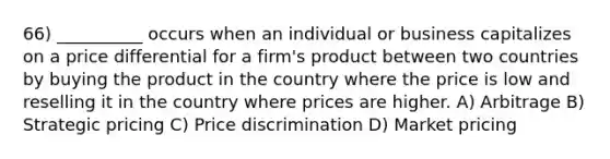 66) __________ occurs when an individual or business capitalizes on a price differential for a firm's product between two countries by buying the product in the country where the price is low and reselling it in the country where prices are higher. A) Arbitrage B) Strategic pricing C) Price discrimination D) Market pricing