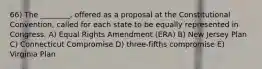 66) The ________, offered as a proposal at the Constitutional Convention, called for each state to be equally represented in Congress. A) Equal Rights Amendment (ERA) B) New Jersey Plan C) Connecticut Compromise D) three-fifths compromise E) Virginia Plan