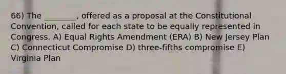 66) The ________, offered as a proposal at the Constitutional Convention, called for each state to be equally represented in Congress. A) Equal Rights Amendment (ERA) B) New Jersey Plan C) Connecticut Compromise D) three-fifths compromise E) Virginia Plan