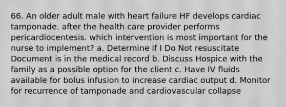 66. An older adult male with heart failure HF develops cardiac tamponade. after the health care provider performs pericardiocentesis. which intervention is most important for the nurse to implement? a. Determine if I Do Not resuscitate Document is in the medical record b. Discuss Hospice with the family as a possible option for the client c. Have IV fluids available for bolus infusion to increase cardiac output d. Monitor for recurrence of tamponade and cardiovascular collapse