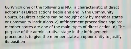 66 Which one of the following is NOT a characteristic of direct actions? a) Direct actions begin and end in the Community Courts. b) Direct actions can be brought only by member states or Community institutions. c) Infringement proceedings against member states are one of the main types of direct action. d) The purpose of the administrative stage in the infringement procedure is to give the member state an opportunity to justify its position