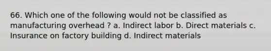 66. Which one of the following would not be classified as manufacturing overhead ? a. Indirect labor b. Direct materials c. Insurance on factory building d. Indirect materials