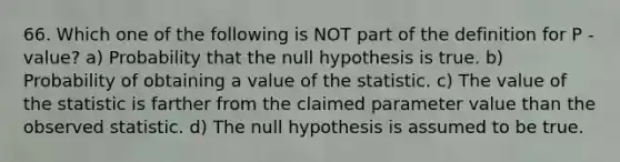 66. Which one of the following is NOT part of the definition for P -value? a) Probability that the null hypothesis is true. b) Probability of obtaining a value of the statistic. c) The value of the statistic is farther from the claimed parameter value than the observed statistic. d) The null hypothesis is assumed to be true.