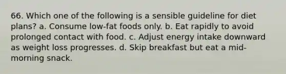 66. Which one of the following is a sensible guideline for diet plans? a. Consume low-fat foods only. b. Eat rapidly to avoid prolonged contact with food. c. Adjust energy intake downward as weight loss progresses. d. Skip breakfast but eat a mid-morning snack.