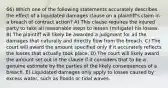 66) Which one of the following statements accurately describes the effect of a liquidated damages clause on a plaintiff's claim in a breach of contract action? A) This clause requires the injured party to take all reasonable steps to lessen (mitigate) his losses. B) The plaintiff will likely be awarded a judgment for all the damages that naturally and directly flow from the breach. C) The court will award the amount specified only if it accurately reflects the losses that actually took place. D) The court will likely award the amount set out in the clause if it considers that to be a genuine estimate by the parties of the likely consequences of a breach. E) Liquidated damages only apply to losses caused by excess water, such as floods or tidal waves.