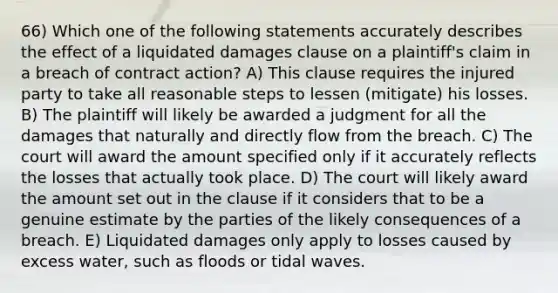 66) Which one of the following statements accurately describes the effect of a liquidated damages clause on a plaintiff's claim in a breach of contract action? A) This clause requires the injured party to take all reasonable steps to lessen (mitigate) his losses. B) The plaintiff will likely be awarded a judgment for all the damages that naturally and directly flow from the breach. C) The court will award the amount specified only if it accurately reflects the losses that actually took place. D) The court will likely award the amount set out in the clause if it considers that to be a genuine estimate by the parties of the likely consequences of a breach. E) Liquidated damages only apply to losses caused by excess water, such as floods or tidal waves.