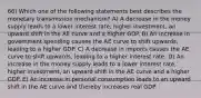 66) Which one of the following statements best describes the monetary transmission mechanism? A) A decrease in the money supply leads to a lower interest rate, higher investment, an upward shift in the AE curve and a higher GDP. B) An increase in government spending causes the AE curve to shift upwards, leading to a higher GDP. C) A decrease in imports causes the AE curve to shift upwards, leading to a higher interest rate. D) An increase in the money supply leads to a lower interest rate, higher investment, an upward shift in the AE curve and a higher GDP. E) An increase in personal consumption leads to an upward shift in the AE curve and thereby increases real GDP.