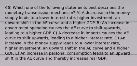 66) Which one of the following statements best describes the monetary transmission mechanism? A) A decrease in the money supply leads to a lower interest rate, higher investment, an upward shift in the AE curve and a higher GDP. B) An increase in government spending causes the AE curve to shift upwards, leading to a higher GDP. C) A decrease in imports causes the AE curve to shift upwards, leading to a higher interest rate. D) An increase in the money supply leads to a lower interest rate, higher investment, an upward shift in the AE curve and a higher GDP. E) An increase in personal consumption leads to an upward shift in the AE curve and thereby increases real GDP.