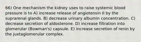 66) One mechanism the kidney uses to raise systemic blood pressure is to A) increase release of angiotensin II by the suprarenal glands. B) decrease urinary albumin concentration. C) decrease secretion of aldosterone. D) increase filtration into glomerular (Bowman's) capsule. E) increase secretion of renin by the juxtaglomerular complex.