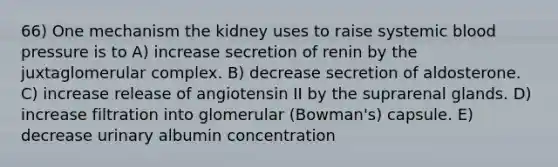 66) One mechanism the kidney uses to raise systemic blood pressure is to A) increase secretion of renin by the juxtaglomerular complex. B) decrease secretion of aldosterone. C) increase release of angiotensin II by the suprarenal glands. D) increase filtration into glomerular (Bowman's) capsule. E) decrease urinary albumin concentration