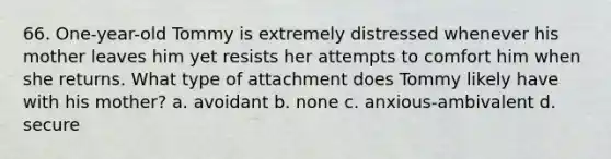 66. One-year-old Tommy is extremely distressed whenever his mother leaves him yet resists her attempts to comfort him when she returns. What type of attachment does Tommy likely have with his mother? a. avoidant b. none c. anxious-ambivalent d. secure