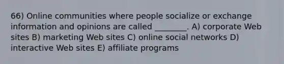 66) Online communities where people socialize or exchange information and opinions are called ________. A) corporate Web sites B) marketing Web sites C) online social networks D) interactive Web sites E) affiliate programs